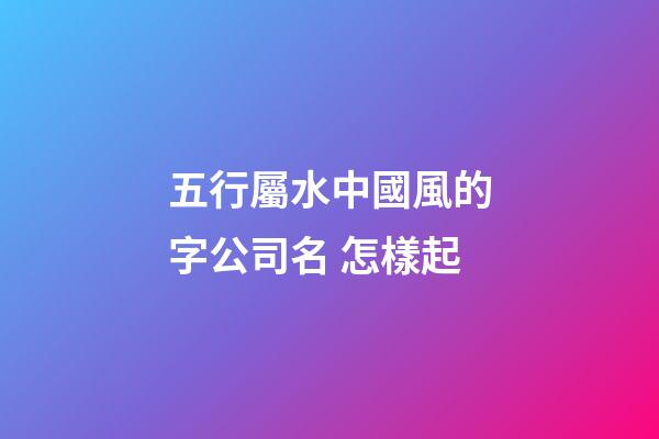 五行屬水中國風的字公司名 怎樣起-第1張-公司起名-玄機派
